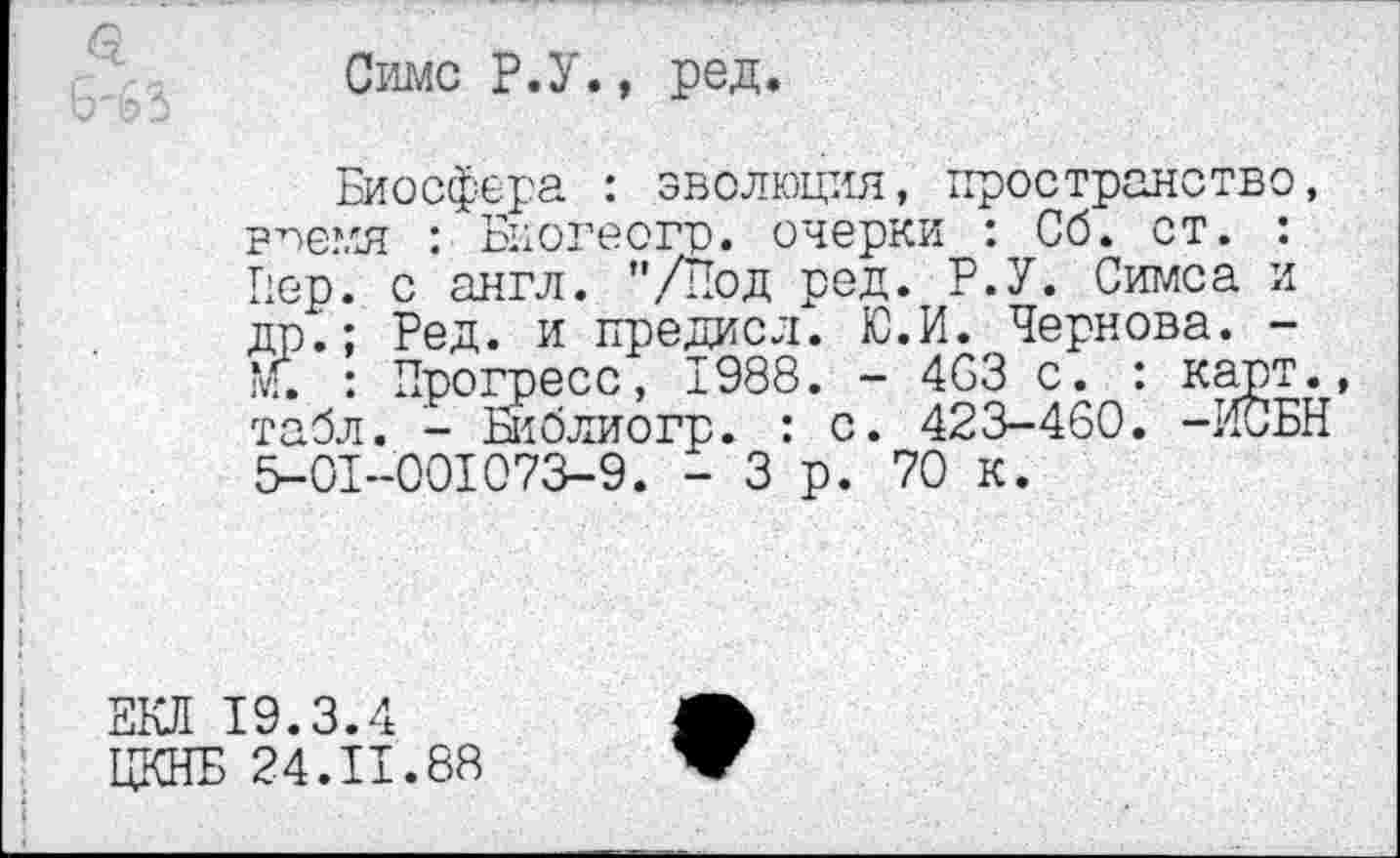 ﻿Симс Р.У., ред
Биосфера : эволюция, пространство, рпемя : Биогеогр. очерки : Сб. ст. : Пер. с англ. ’’/Под ред. Р.У. Симса и др.; Ред. и предисл. Ю.И. Чернова. -М. : Прогресс, 1988. - 4СЗ с. : карт., табл. - Библиогр. : с. 423-460. -ИСБН 5-01-001073-9. - 3 р. 70 к.
ЕКЛ 19.3.4
ЦКНБ 24.11.88